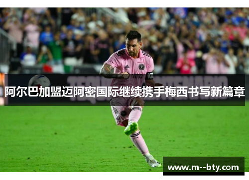 阿尔巴加盟迈阿密国际继续携手梅西书写新篇章