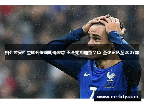 格列兹曼回应转会传闻明确表态 不会短期加盟MLS 至少留队至2027年