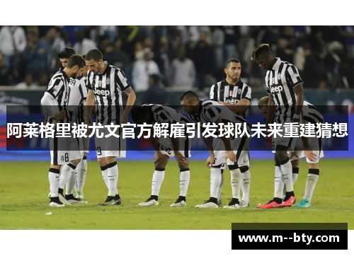阿莱格里被尤文官方解雇引发球队未来重建猜想