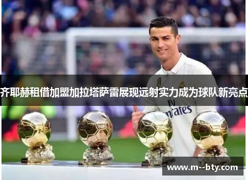 齐耶赫租借加盟加拉塔萨雷展现远射实力成为球队新亮点