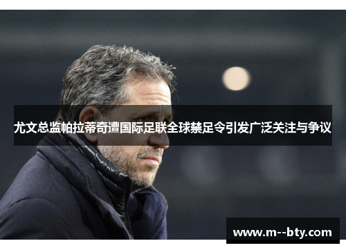 尤文总监帕拉蒂奇遭国际足联全球禁足令引发广泛关注与争议