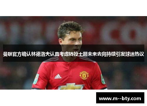 曼联官方确认林德洛夫认真考虑转投土超未来去向持续引发球迷热议