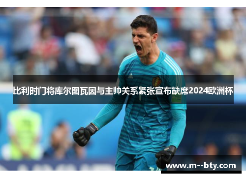 比利时门将库尔图瓦因与主帅关系紧张宣布缺席2024欧洲杯